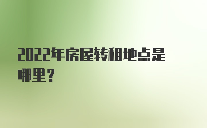 2022年房屋转租地点是哪里？