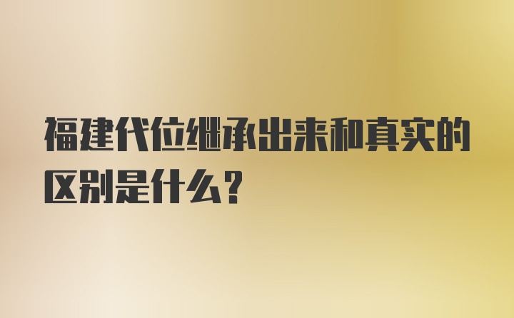 福建代位继承出来和真实的区别是什么?