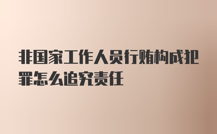 非国家工作人员行贿构成犯罪怎么追究责任