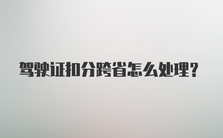 驾驶证扣分跨省怎么处理？