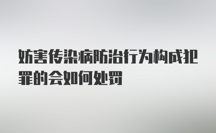 妨害传染病防治行为构成犯罪的会如何处罚