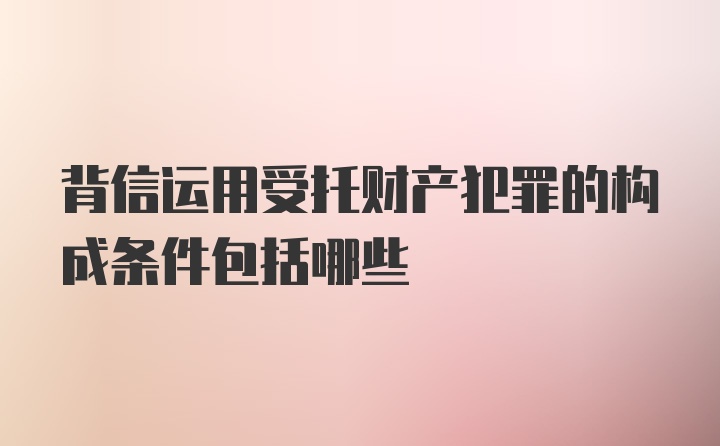 背信运用受托财产犯罪的构成条件包括哪些