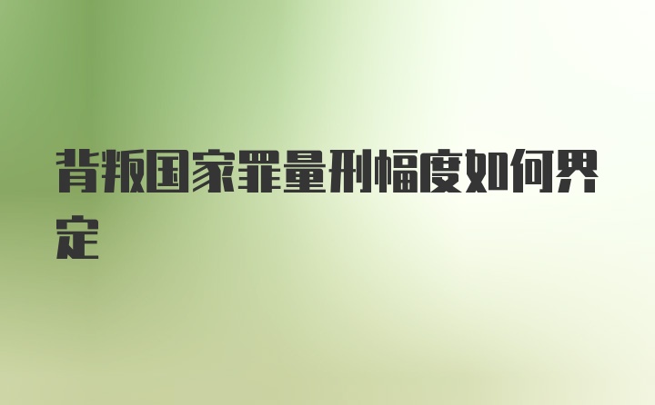 背叛国家罪量刑幅度如何界定