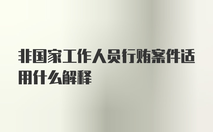 非国家工作人员行贿案件适用什么解释