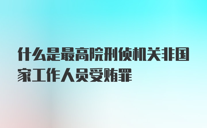 什么是最高院刑侦机关非国家工作人员受贿罪