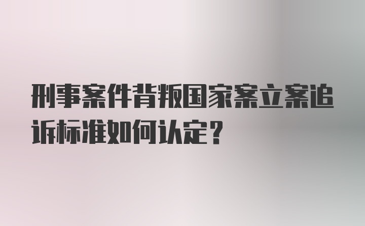 刑事案件背叛国家案立案追诉标准如何认定？