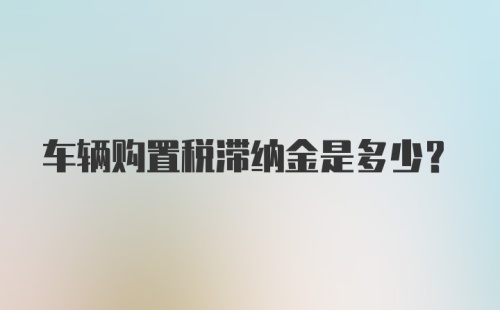 车辆购置税滞纳金是多少？