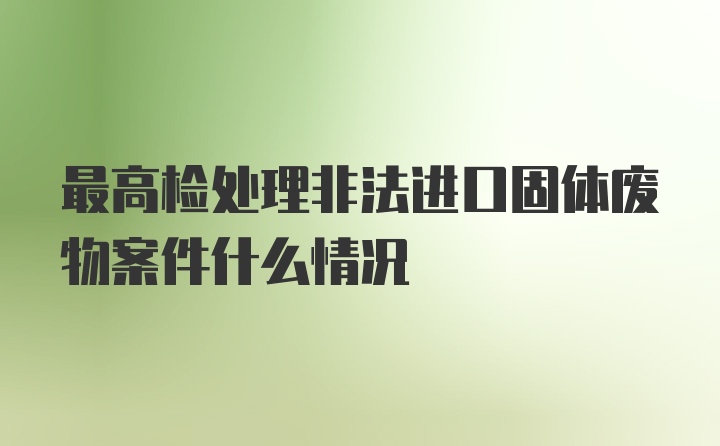 最高检处理非法进口固体废物案件什么情况