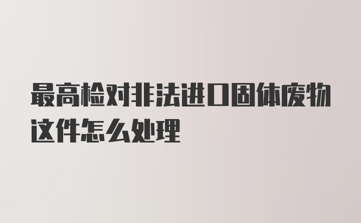 最高检对非法进口固体废物这件怎么处理