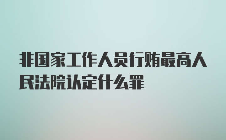 非国家工作人员行贿最高人民法院认定什么罪