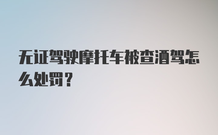 无证驾驶摩托车被查酒驾怎么处罚？