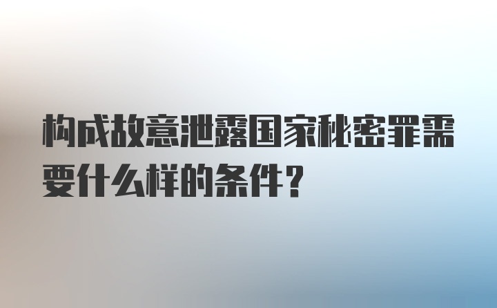 构成故意泄露国家秘密罪需要什么样的条件?