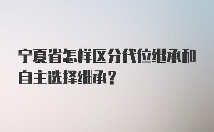 宁夏省怎样区分代位继承和自主选择继承？