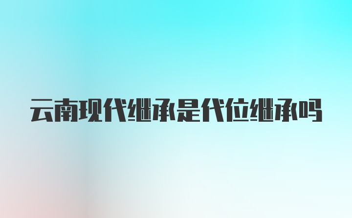 云南现代继承是代位继承吗