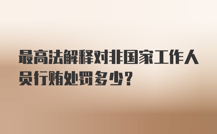 最高法解释对非国家工作人员行贿处罚多少？