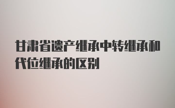 甘肃省遗产继承中转继承和代位继承的区别