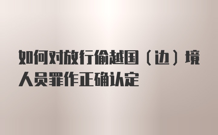 如何对放行偷越国（边）境人员罪作正确认定