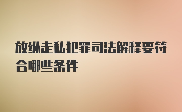 放纵走私犯罪司法解释要符合哪些条件