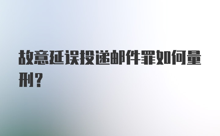 故意延误投递邮件罪如何量刑？