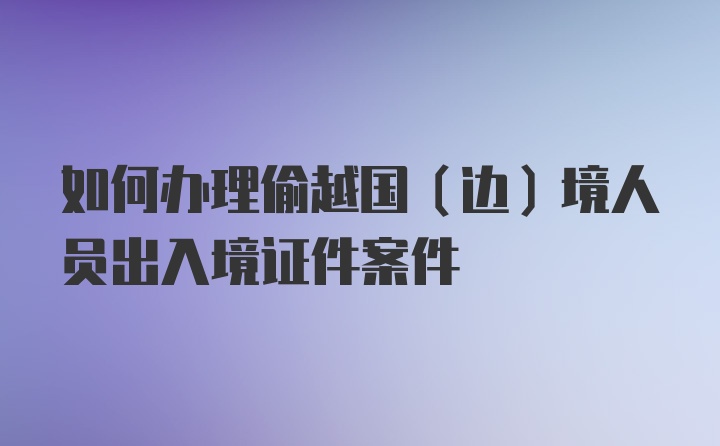 如何办理偷越国（边）境人员出入境证件案件