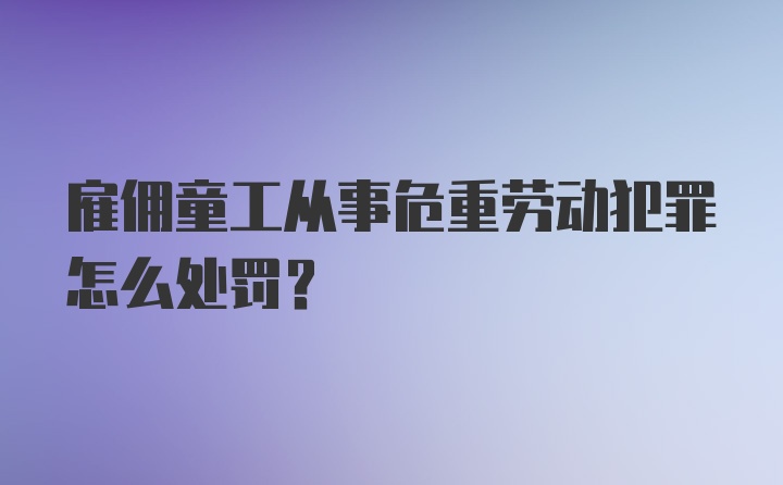 雇佣童工从事危重劳动犯罪怎么处罚？