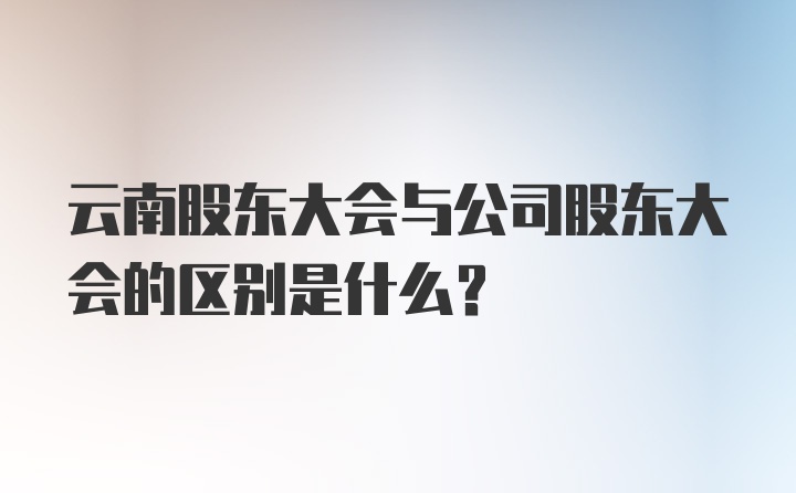云南股东大会与公司股东大会的区别是什么？