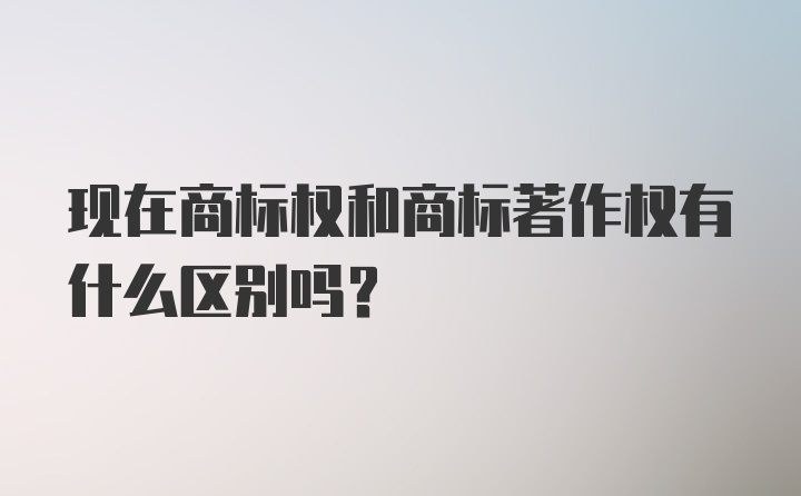 现在商标权和商标著作权有什么区别吗？