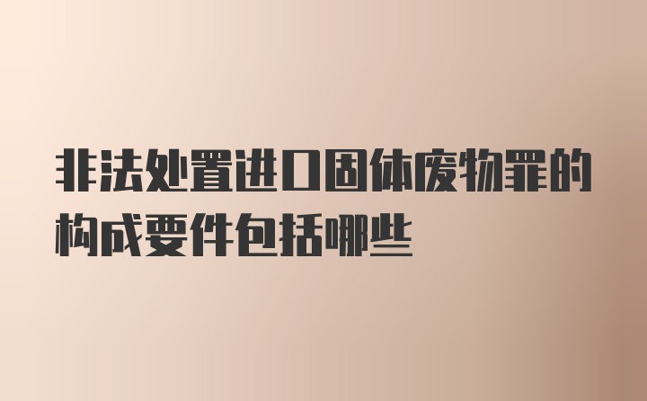 非法处置进口固体废物罪的构成要件包括哪些