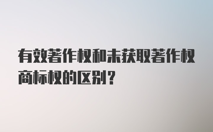 有效著作权和未获取著作权商标权的区别？