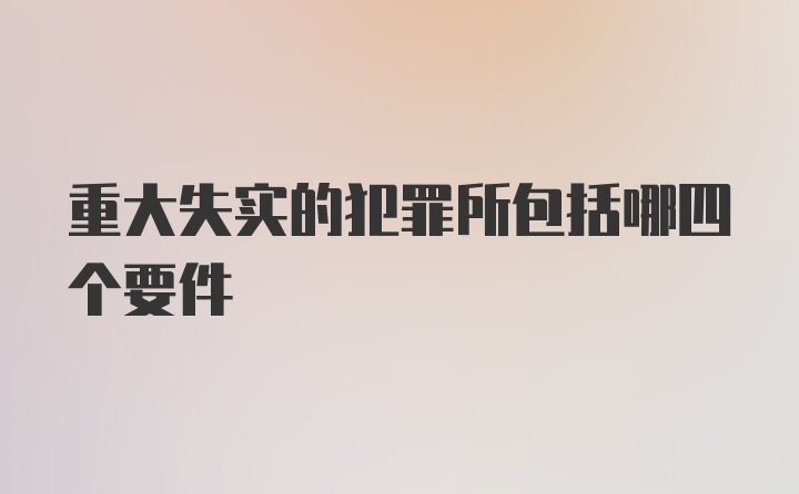 重大失实的犯罪所包括哪四个要件