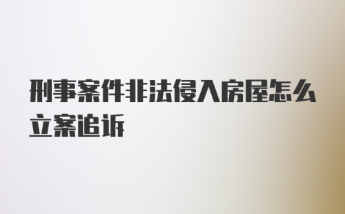 刑事案件非法侵入房屋怎么立案追诉