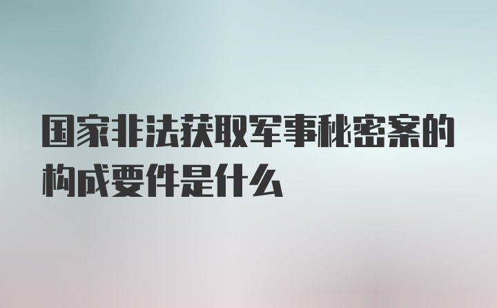 国家非法获取军事秘密案的构成要件是什么