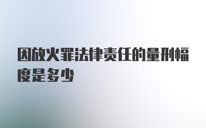 因放火罪法律责任的量刑幅度是多少