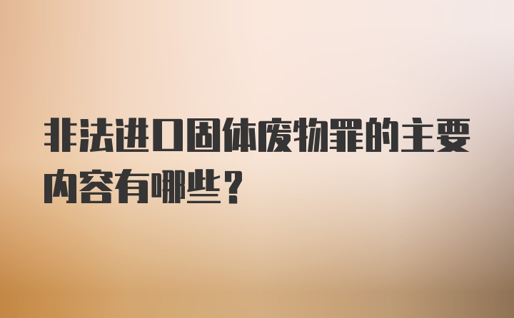 非法进口固体废物罪的主要内容有哪些？