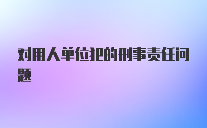 对用人单位犯的刑事责任问题