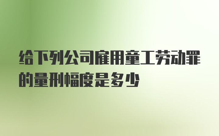 给下列公司雇用童工劳动罪的量刑幅度是多少