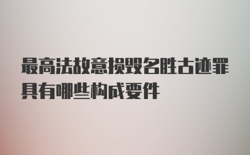 最高法故意损毁名胜古迹罪具有哪些构成要件