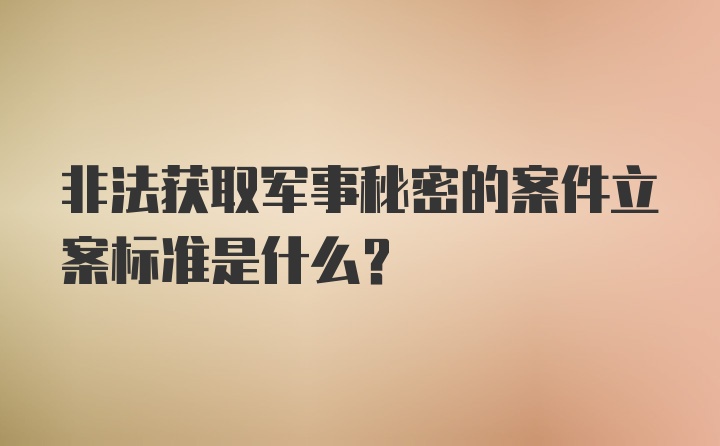 非法获取军事秘密的案件立案标准是什么？