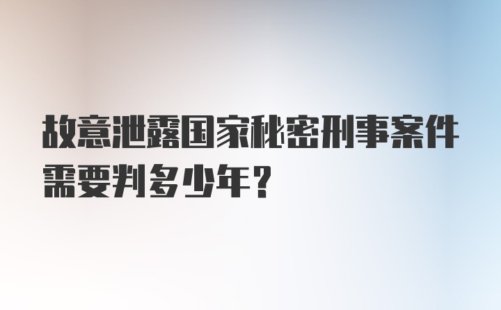 故意泄露国家秘密刑事案件需要判多少年？