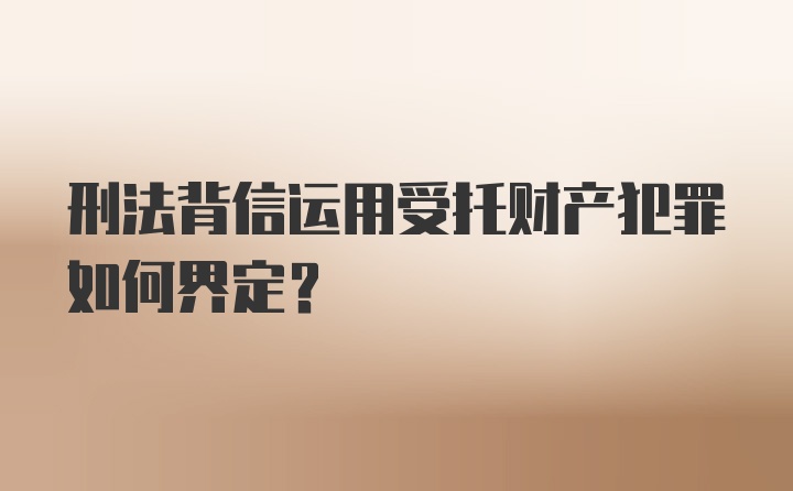 刑法背信运用受托财产犯罪如何界定？