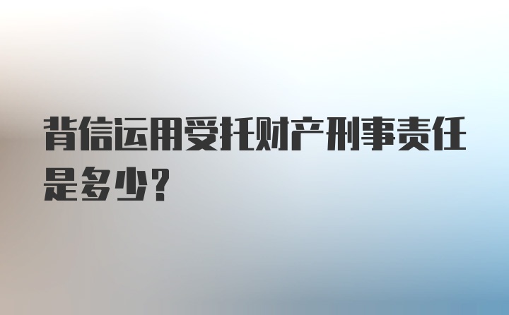 背信运用受托财产刑事责任是多少?