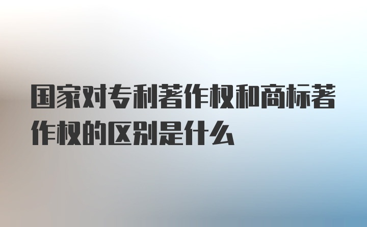 国家对专利著作权和商标著作权的区别是什么