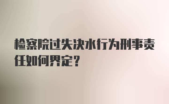 检察院过失决水行为刑事责任如何界定？