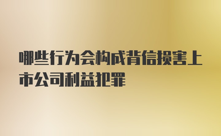 哪些行为会构成背信损害上市公司利益犯罪