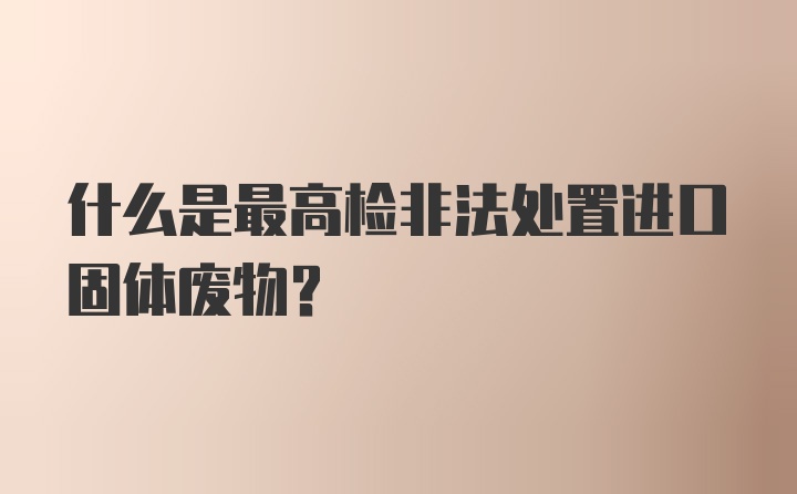 什么是最高检非法处置进口固体废物？