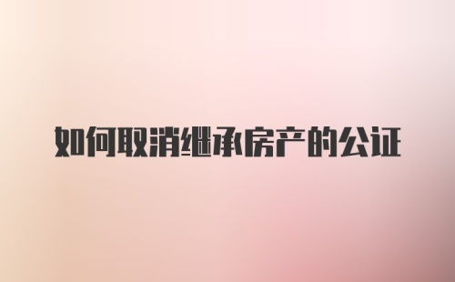 如何取消继承房产的公证