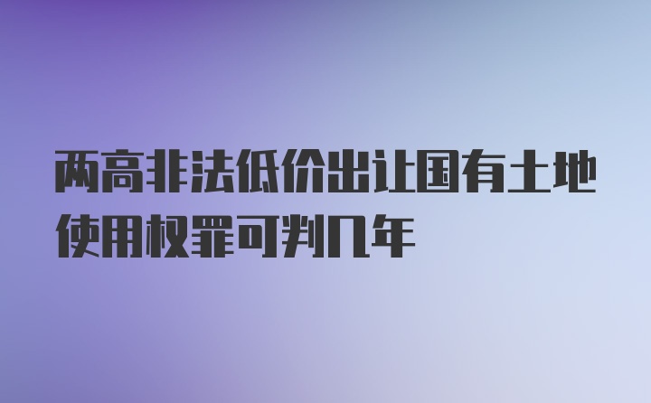 两高非法低价出让国有土地使用权罪可判几年