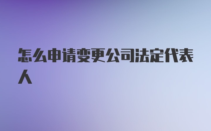 怎么申请变更公司法定代表人