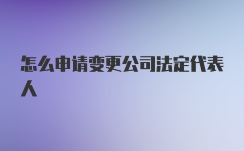 怎么申请变更公司法定代表人