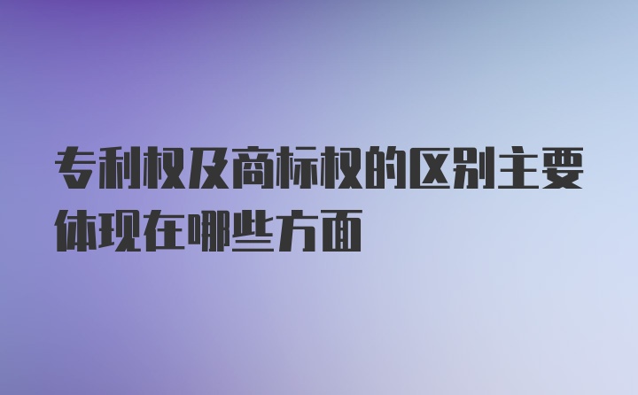 专利权及商标权的区别主要体现在哪些方面